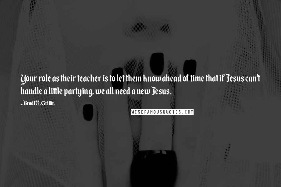 Brad M. Griffin Quotes: Your role as their teacher is to let them know ahead of time that if Jesus can't handle a little partying, we all need a new Jesus.