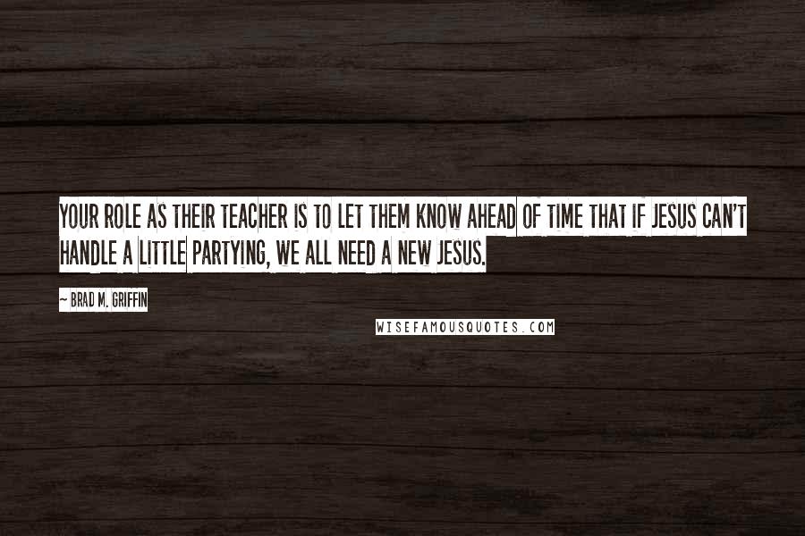 Brad M. Griffin Quotes: Your role as their teacher is to let them know ahead of time that if Jesus can't handle a little partying, we all need a new Jesus.