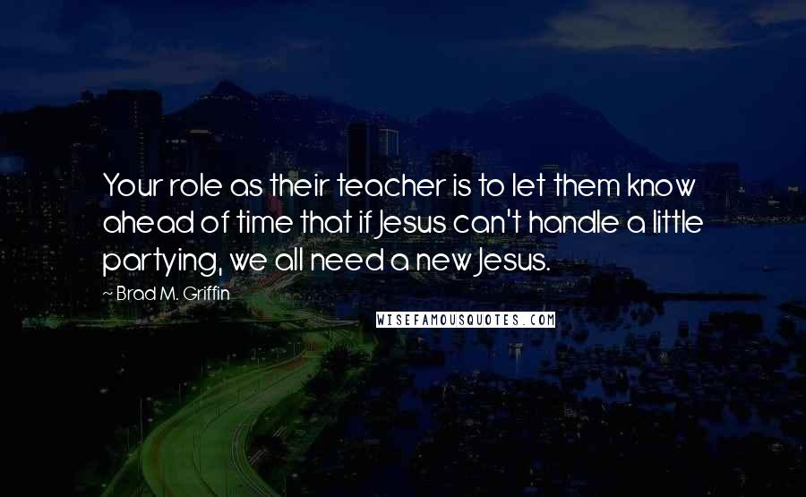 Brad M. Griffin Quotes: Your role as their teacher is to let them know ahead of time that if Jesus can't handle a little partying, we all need a new Jesus.