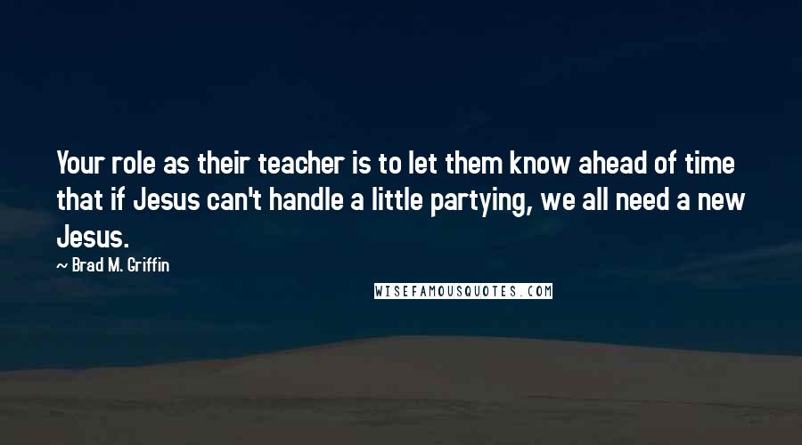 Brad M. Griffin Quotes: Your role as their teacher is to let them know ahead of time that if Jesus can't handle a little partying, we all need a new Jesus.