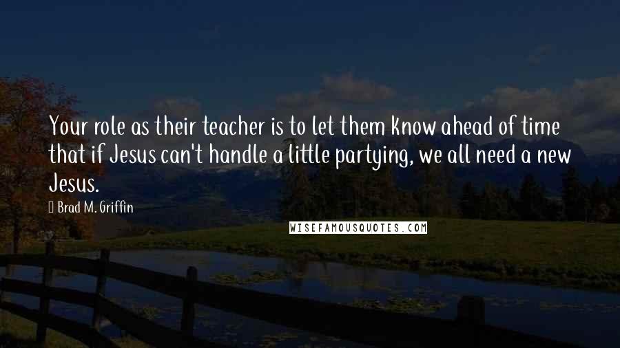 Brad M. Griffin Quotes: Your role as their teacher is to let them know ahead of time that if Jesus can't handle a little partying, we all need a new Jesus.