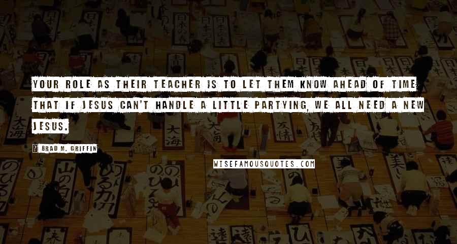 Brad M. Griffin Quotes: Your role as their teacher is to let them know ahead of time that if Jesus can't handle a little partying, we all need a new Jesus.