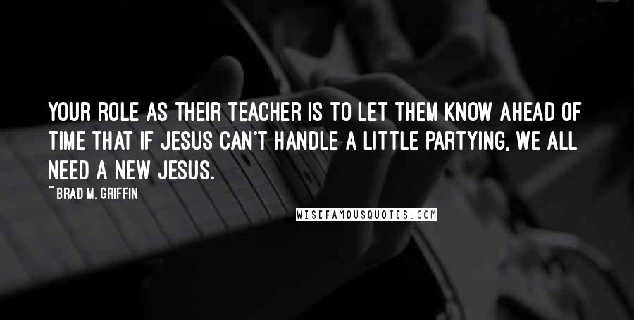 Brad M. Griffin Quotes: Your role as their teacher is to let them know ahead of time that if Jesus can't handle a little partying, we all need a new Jesus.
