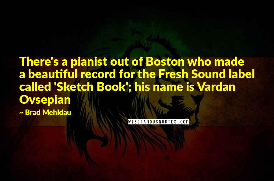 Brad Mehldau Quotes: There's a pianist out of Boston who made a beautiful record for the Fresh Sound label called 'Sketch Book'; his name is Vardan Ovsepian