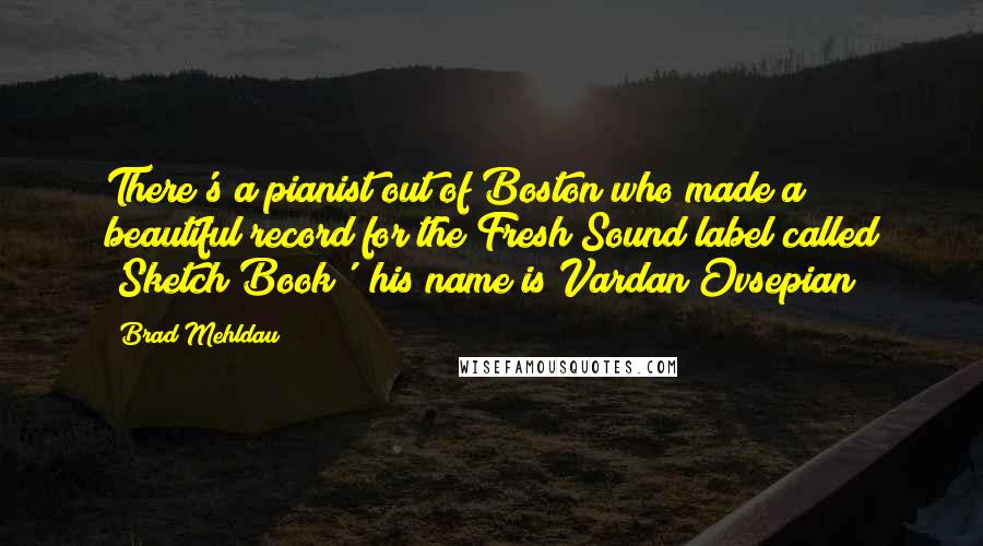 Brad Mehldau Quotes: There's a pianist out of Boston who made a beautiful record for the Fresh Sound label called 'Sketch Book'; his name is Vardan Ovsepian