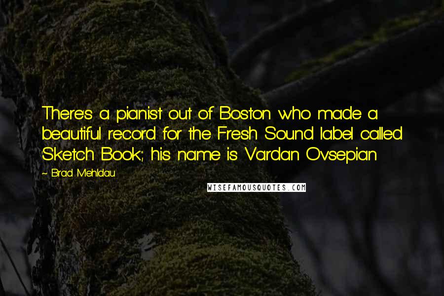 Brad Mehldau Quotes: There's a pianist out of Boston who made a beautiful record for the Fresh Sound label called 'Sketch Book'; his name is Vardan Ovsepian