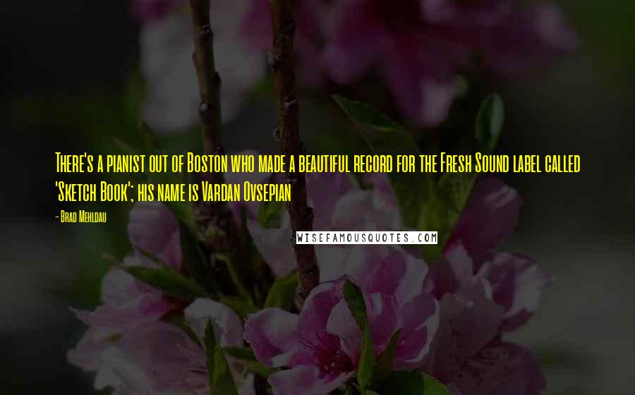 Brad Mehldau Quotes: There's a pianist out of Boston who made a beautiful record for the Fresh Sound label called 'Sketch Book'; his name is Vardan Ovsepian