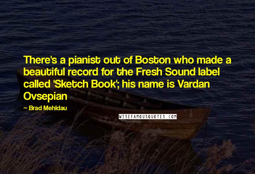 Brad Mehldau Quotes: There's a pianist out of Boston who made a beautiful record for the Fresh Sound label called 'Sketch Book'; his name is Vardan Ovsepian