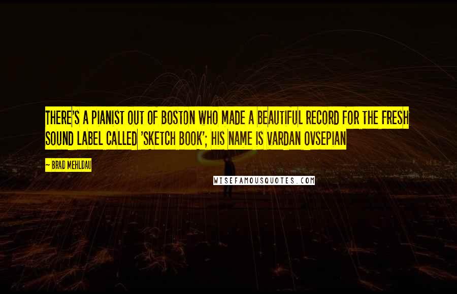 Brad Mehldau Quotes: There's a pianist out of Boston who made a beautiful record for the Fresh Sound label called 'Sketch Book'; his name is Vardan Ovsepian