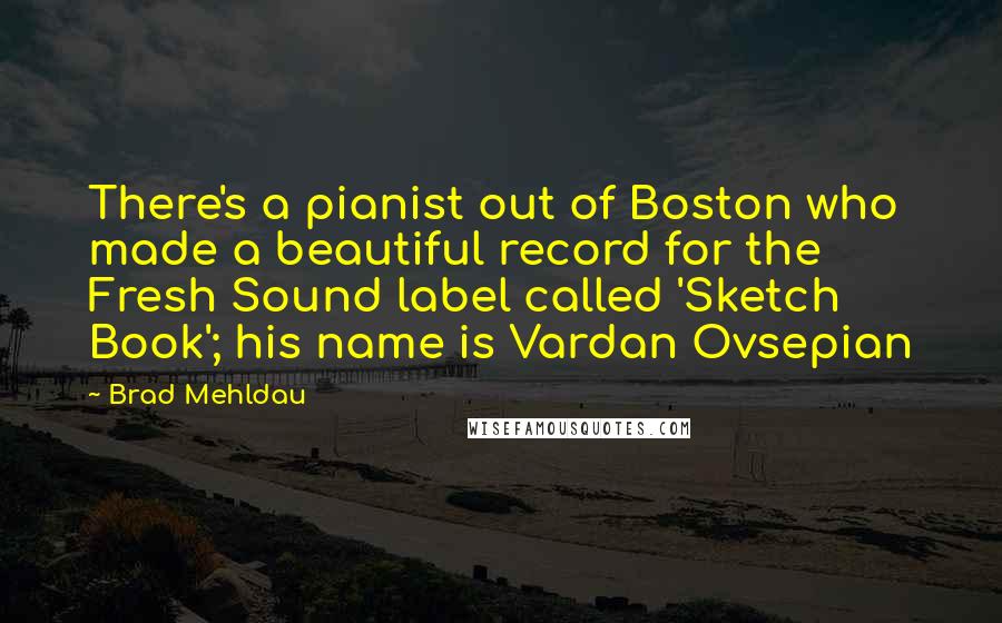 Brad Mehldau Quotes: There's a pianist out of Boston who made a beautiful record for the Fresh Sound label called 'Sketch Book'; his name is Vardan Ovsepian