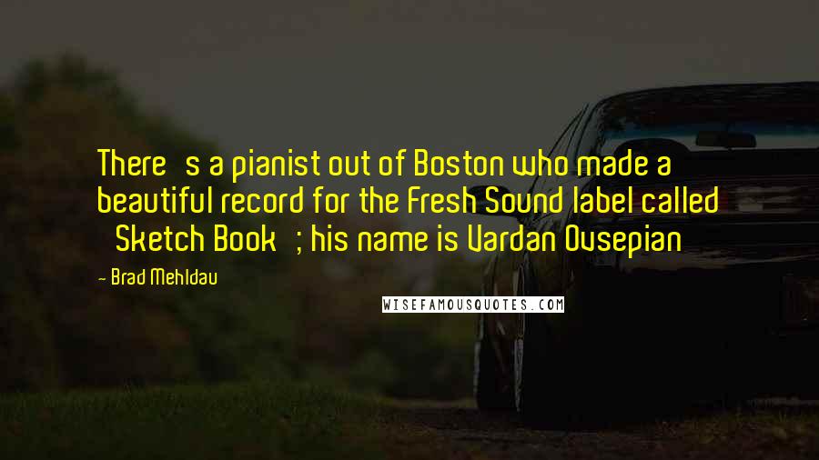 Brad Mehldau Quotes: There's a pianist out of Boston who made a beautiful record for the Fresh Sound label called 'Sketch Book'; his name is Vardan Ovsepian