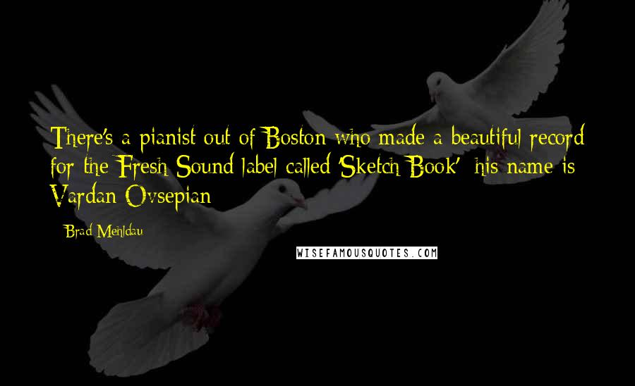 Brad Mehldau Quotes: There's a pianist out of Boston who made a beautiful record for the Fresh Sound label called 'Sketch Book'; his name is Vardan Ovsepian