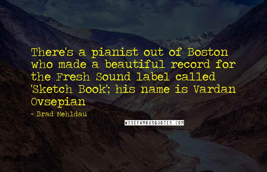 Brad Mehldau Quotes: There's a pianist out of Boston who made a beautiful record for the Fresh Sound label called 'Sketch Book'; his name is Vardan Ovsepian