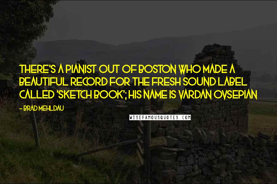 Brad Mehldau Quotes: There's a pianist out of Boston who made a beautiful record for the Fresh Sound label called 'Sketch Book'; his name is Vardan Ovsepian