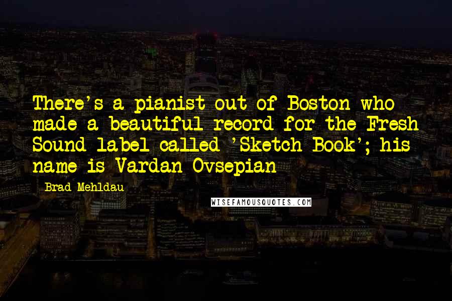 Brad Mehldau Quotes: There's a pianist out of Boston who made a beautiful record for the Fresh Sound label called 'Sketch Book'; his name is Vardan Ovsepian
