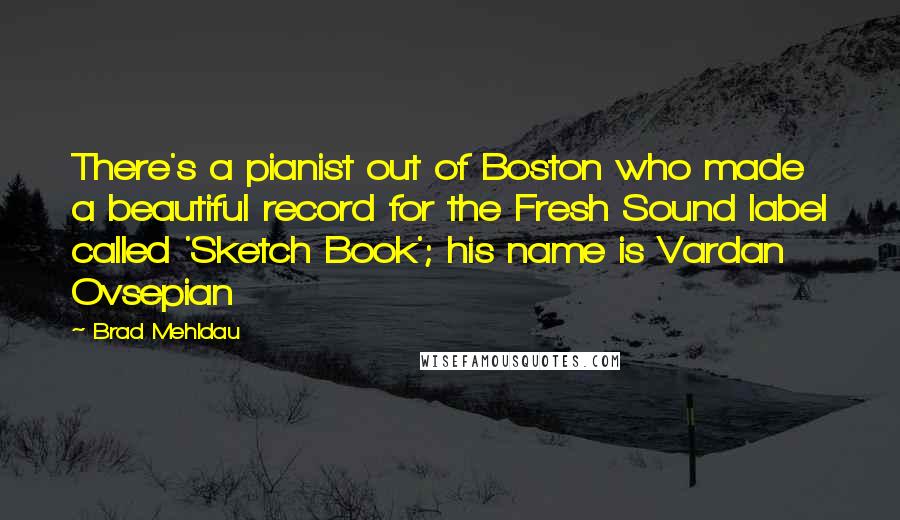 Brad Mehldau Quotes: There's a pianist out of Boston who made a beautiful record for the Fresh Sound label called 'Sketch Book'; his name is Vardan Ovsepian