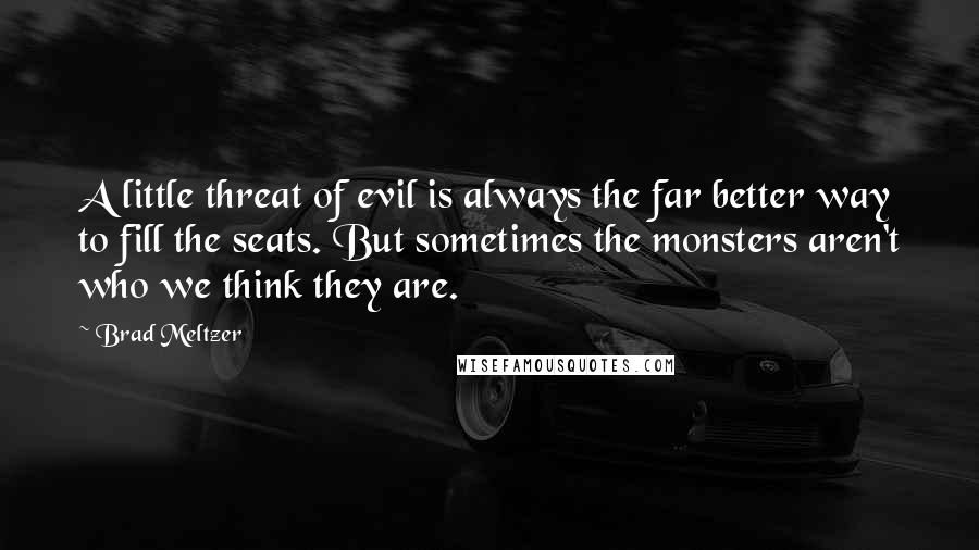 Brad Meltzer Quotes: A little threat of evil is always the far better way to fill the seats. But sometimes the monsters aren't who we think they are.