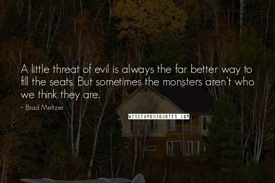 Brad Meltzer Quotes: A little threat of evil is always the far better way to fill the seats. But sometimes the monsters aren't who we think they are.