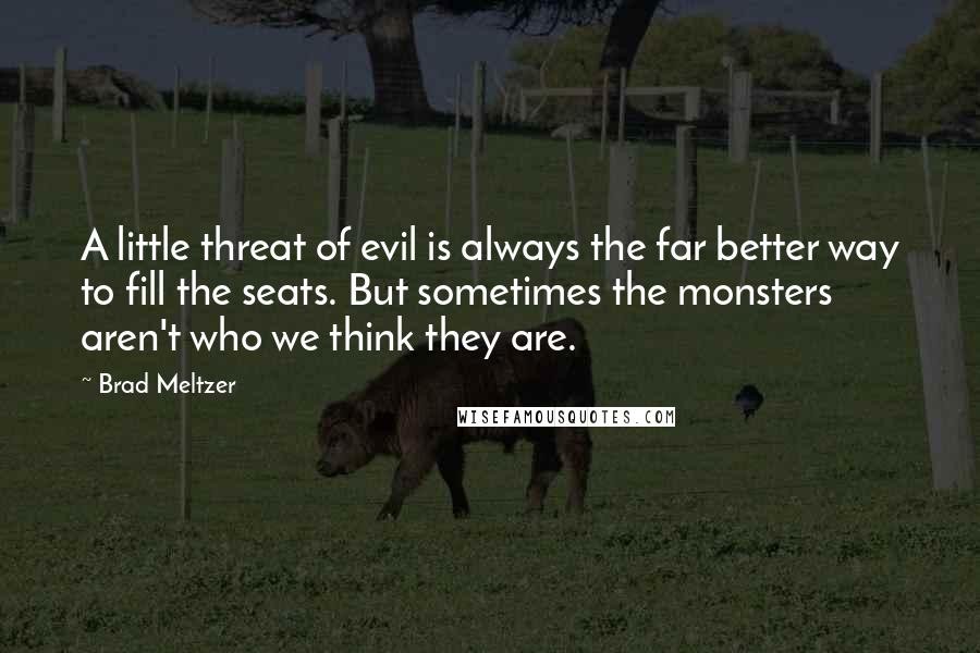 Brad Meltzer Quotes: A little threat of evil is always the far better way to fill the seats. But sometimes the monsters aren't who we think they are.