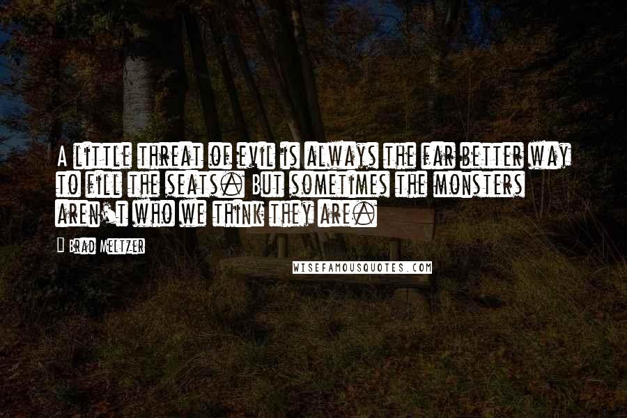 Brad Meltzer Quotes: A little threat of evil is always the far better way to fill the seats. But sometimes the monsters aren't who we think they are.