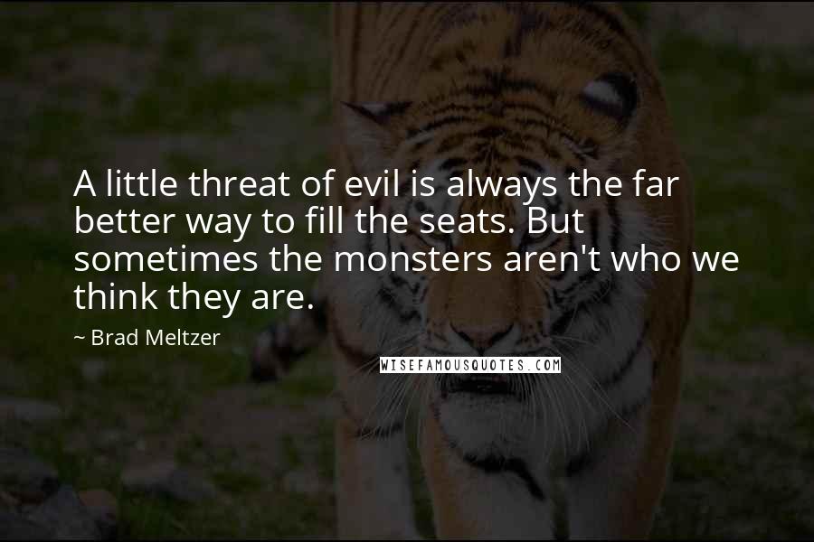 Brad Meltzer Quotes: A little threat of evil is always the far better way to fill the seats. But sometimes the monsters aren't who we think they are.