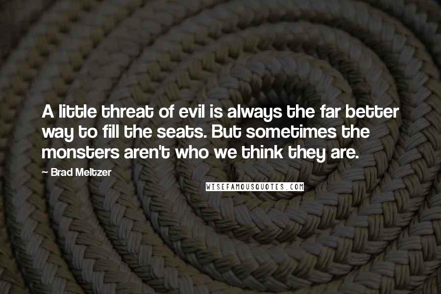 Brad Meltzer Quotes: A little threat of evil is always the far better way to fill the seats. But sometimes the monsters aren't who we think they are.