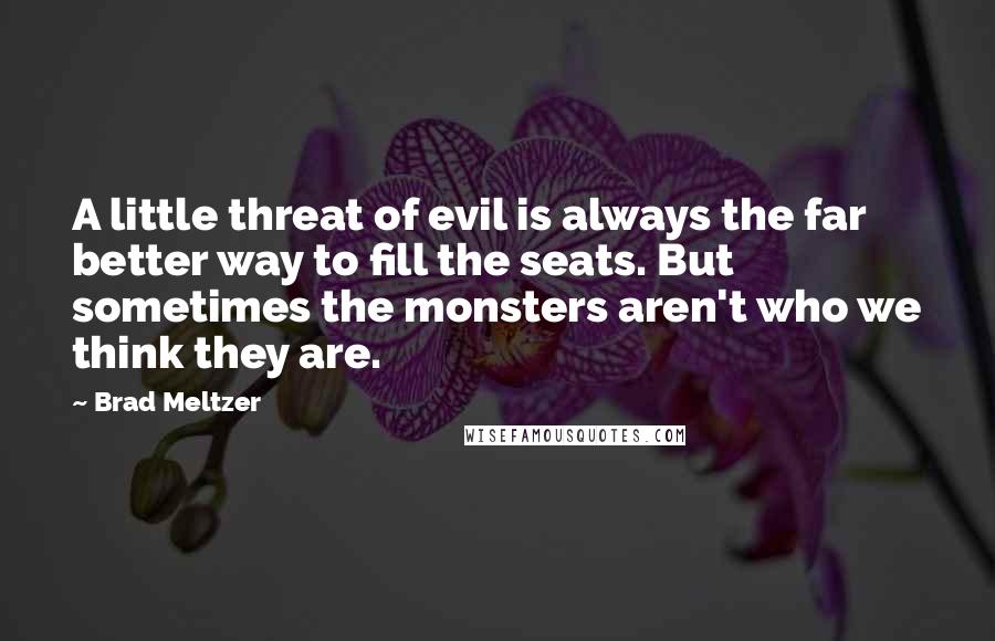 Brad Meltzer Quotes: A little threat of evil is always the far better way to fill the seats. But sometimes the monsters aren't who we think they are.