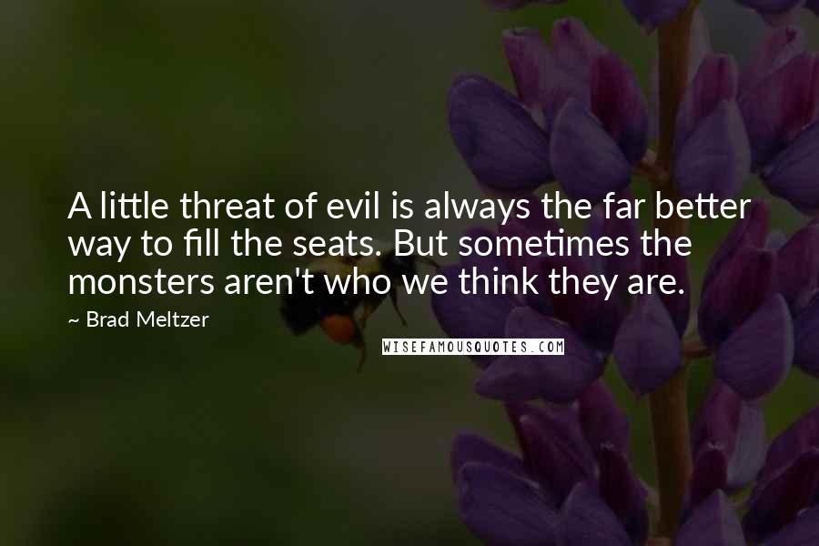 Brad Meltzer Quotes: A little threat of evil is always the far better way to fill the seats. But sometimes the monsters aren't who we think they are.