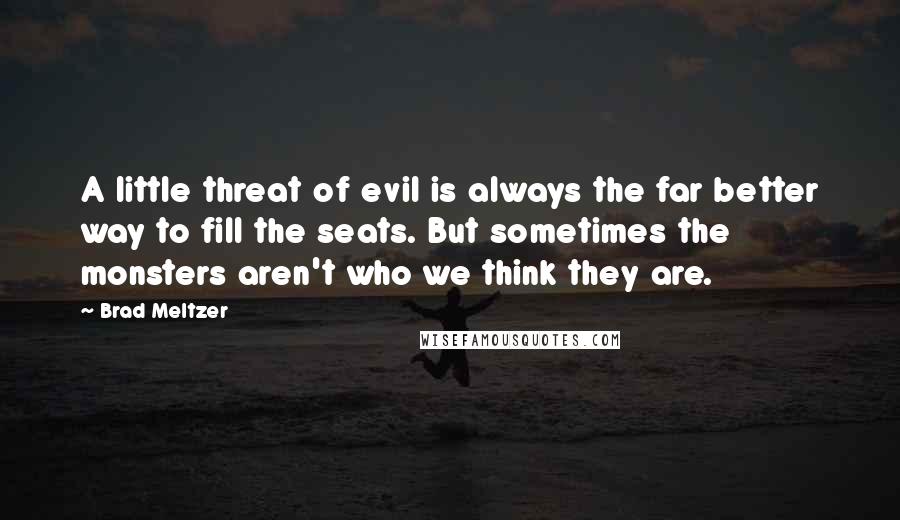 Brad Meltzer Quotes: A little threat of evil is always the far better way to fill the seats. But sometimes the monsters aren't who we think they are.