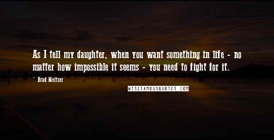 Brad Meltzer Quotes: As I tell my daughter, when you want something in life - no matter how impossible it seems - you need to fight for it.