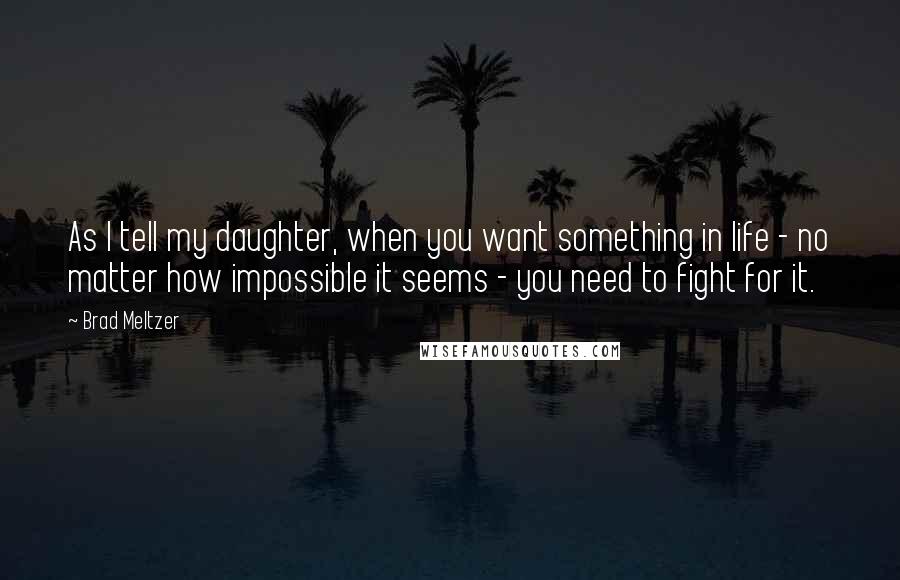 Brad Meltzer Quotes: As I tell my daughter, when you want something in life - no matter how impossible it seems - you need to fight for it.