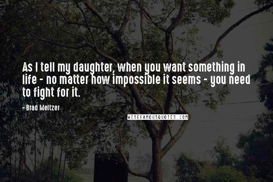 Brad Meltzer Quotes: As I tell my daughter, when you want something in life - no matter how impossible it seems - you need to fight for it.
