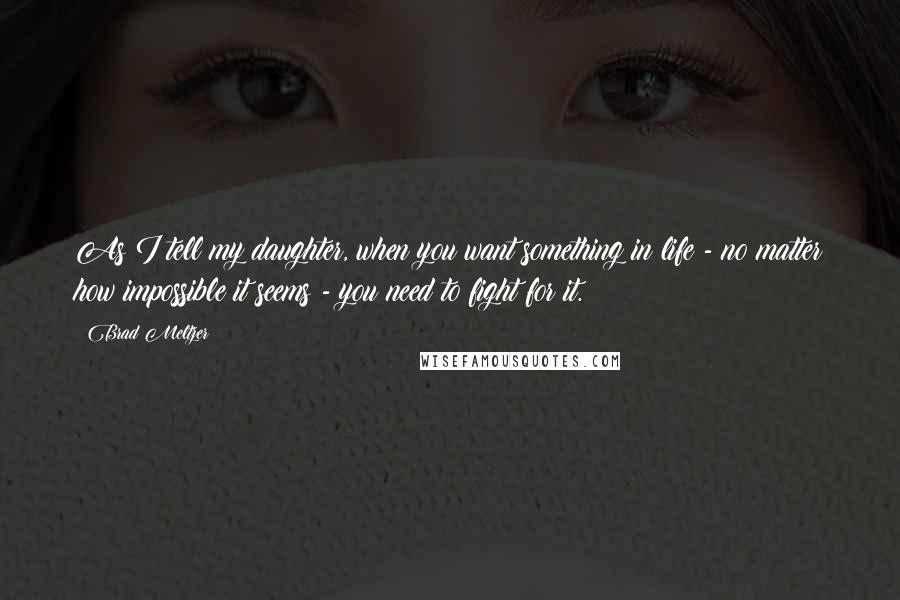 Brad Meltzer Quotes: As I tell my daughter, when you want something in life - no matter how impossible it seems - you need to fight for it.