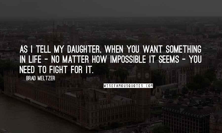 Brad Meltzer Quotes: As I tell my daughter, when you want something in life - no matter how impossible it seems - you need to fight for it.