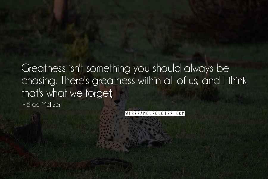 Brad Meltzer Quotes: Greatness isn't something you should always be chasing. There's greatness within all of us, and I think that's what we forget,