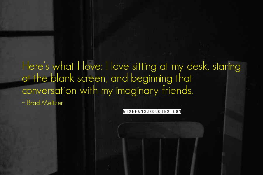 Brad Meltzer Quotes: Here's what I love: I love sitting at my desk, staring at the blank screen, and beginning that conversation with my imaginary friends.