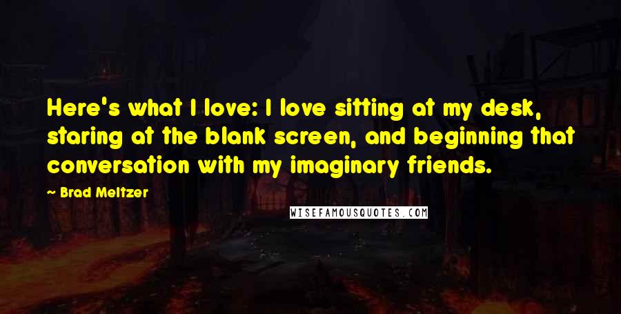 Brad Meltzer Quotes: Here's what I love: I love sitting at my desk, staring at the blank screen, and beginning that conversation with my imaginary friends.