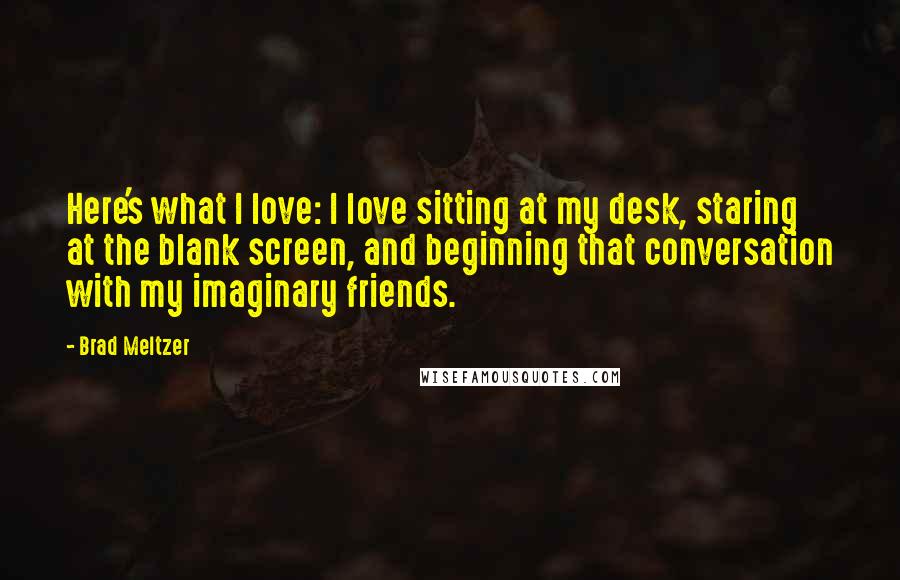 Brad Meltzer Quotes: Here's what I love: I love sitting at my desk, staring at the blank screen, and beginning that conversation with my imaginary friends.