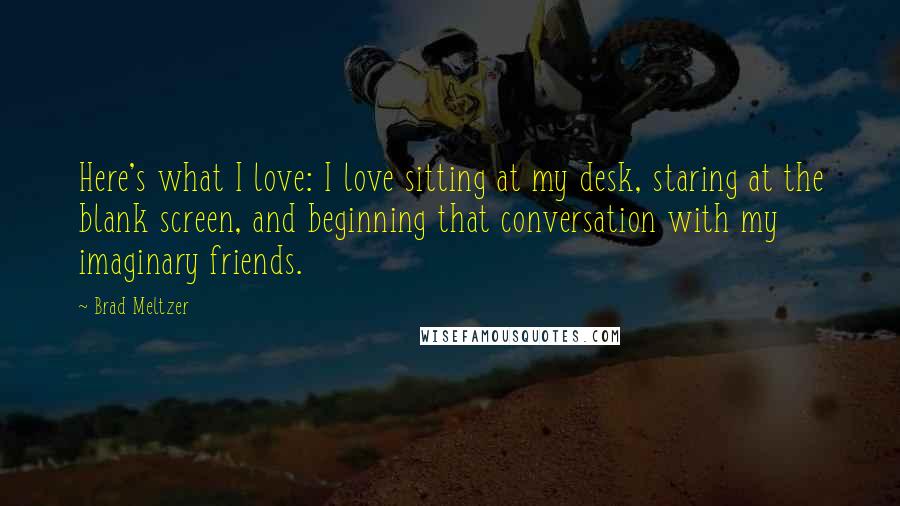 Brad Meltzer Quotes: Here's what I love: I love sitting at my desk, staring at the blank screen, and beginning that conversation with my imaginary friends.