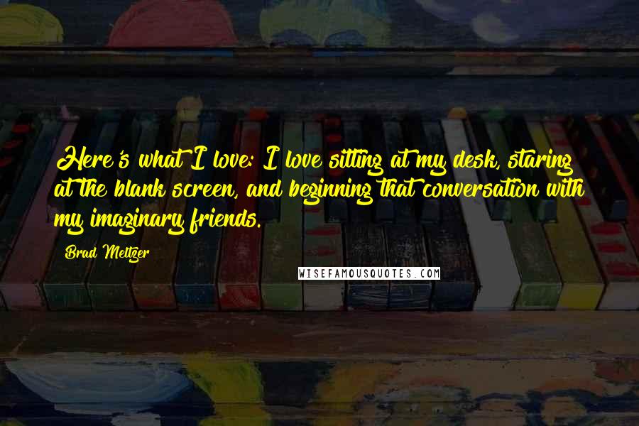 Brad Meltzer Quotes: Here's what I love: I love sitting at my desk, staring at the blank screen, and beginning that conversation with my imaginary friends.