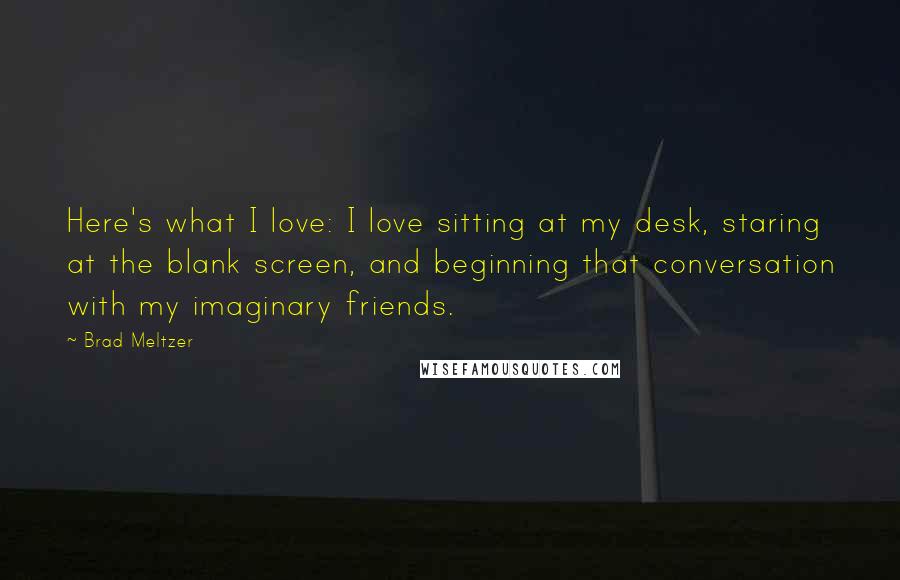 Brad Meltzer Quotes: Here's what I love: I love sitting at my desk, staring at the blank screen, and beginning that conversation with my imaginary friends.