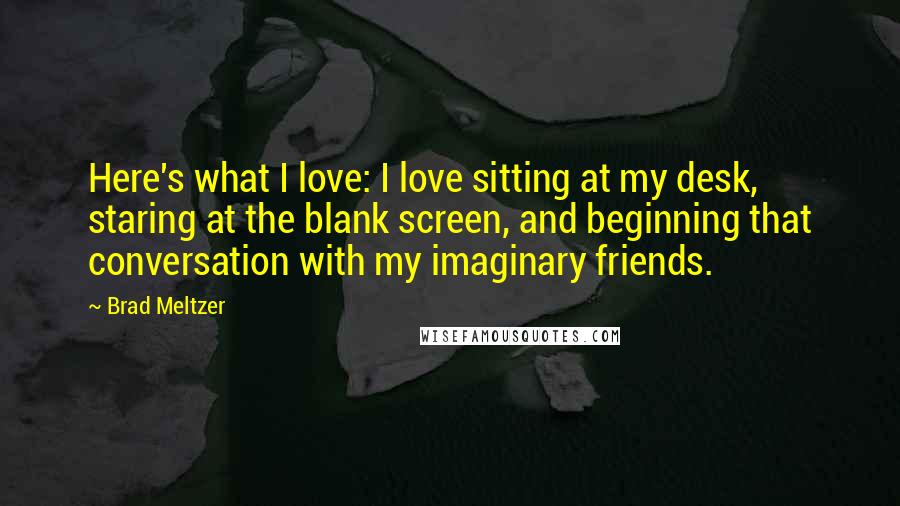 Brad Meltzer Quotes: Here's what I love: I love sitting at my desk, staring at the blank screen, and beginning that conversation with my imaginary friends.