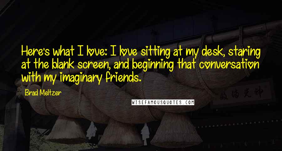 Brad Meltzer Quotes: Here's what I love: I love sitting at my desk, staring at the blank screen, and beginning that conversation with my imaginary friends.