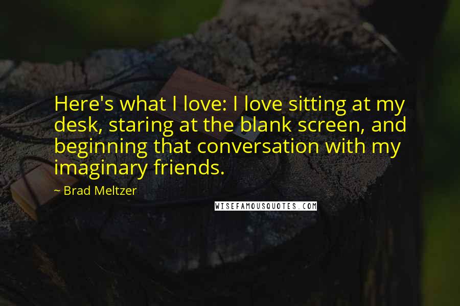 Brad Meltzer Quotes: Here's what I love: I love sitting at my desk, staring at the blank screen, and beginning that conversation with my imaginary friends.