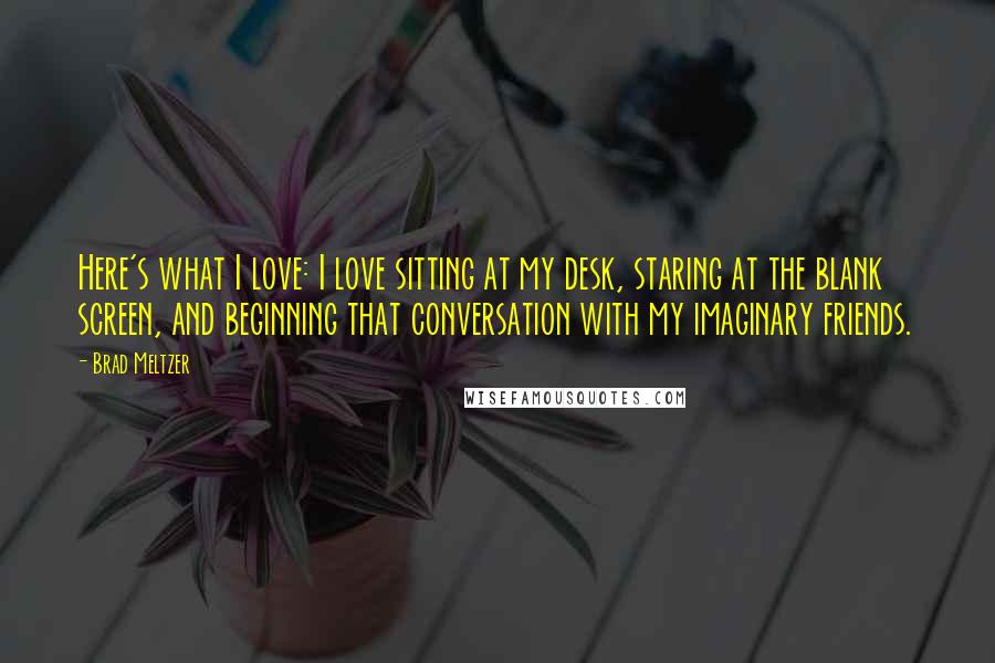 Brad Meltzer Quotes: Here's what I love: I love sitting at my desk, staring at the blank screen, and beginning that conversation with my imaginary friends.