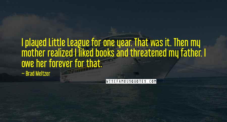 Brad Meltzer Quotes: I played Little League for one year. That was it. Then my mother realized I liked books and threatened my father. I owe her forever for that.