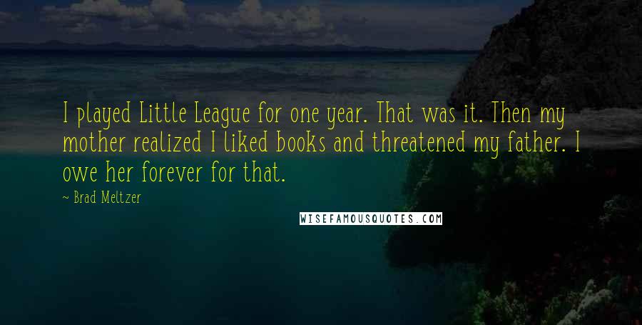 Brad Meltzer Quotes: I played Little League for one year. That was it. Then my mother realized I liked books and threatened my father. I owe her forever for that.