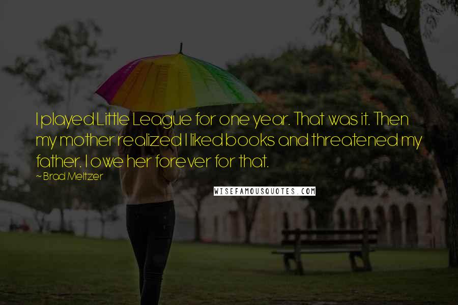 Brad Meltzer Quotes: I played Little League for one year. That was it. Then my mother realized I liked books and threatened my father. I owe her forever for that.