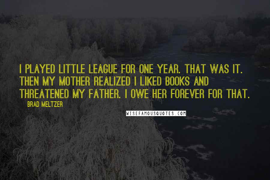 Brad Meltzer Quotes: I played Little League for one year. That was it. Then my mother realized I liked books and threatened my father. I owe her forever for that.