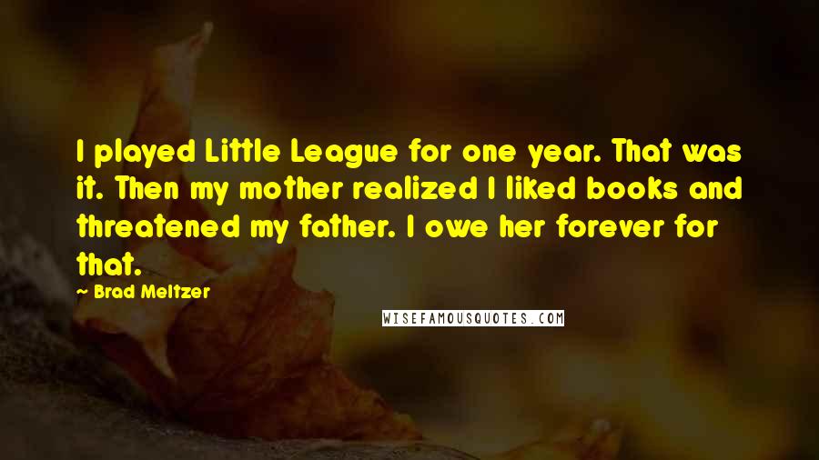 Brad Meltzer Quotes: I played Little League for one year. That was it. Then my mother realized I liked books and threatened my father. I owe her forever for that.